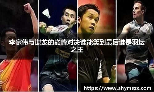 李宗伟与谌龙的巅峰对决谁能笑到最后谁是羽坛之王