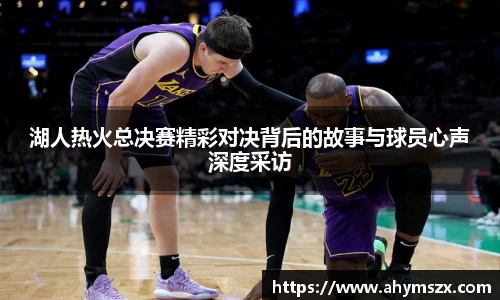 湖人热火总决赛精彩对决背后的故事与球员心声深度采访